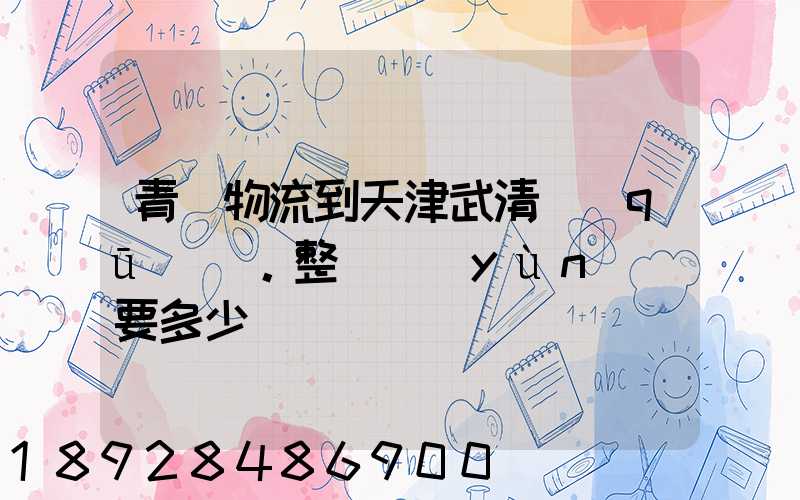 青島物流到天津武清區(qū)。整車運(yùn)輸要多少錢